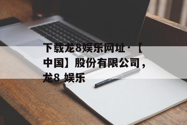 下载龙8娱乐网址·【中国】股份有限公司，龙8 娱乐