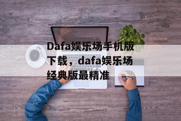 Dafa娱乐场手机版下载，dafa娱乐场经典版最精准